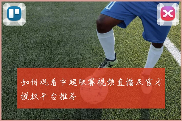 如何观看中超联赛视频直播及官方授权平台推荐