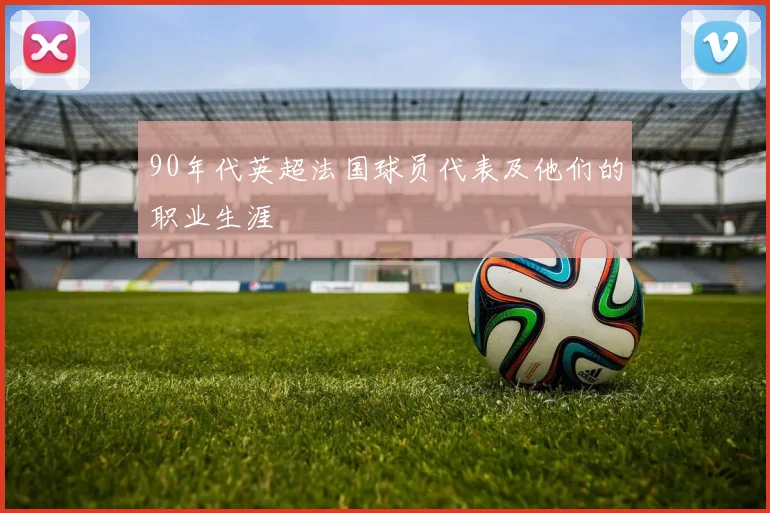 90年代英超法国球员代表及他们的职业生涯