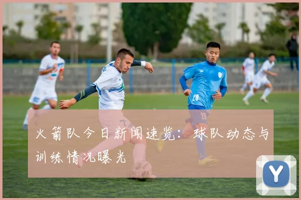 火箭队今日新闻速览:球队动态与训练情况曝光