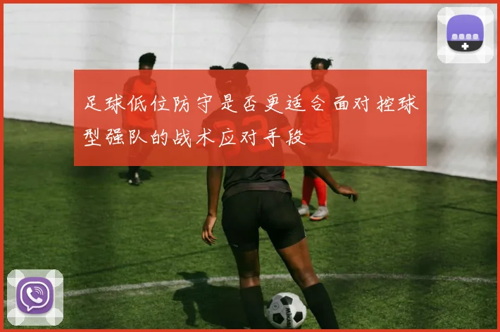 足球低位防守是否更适合面对控球型强队的战术应对手段