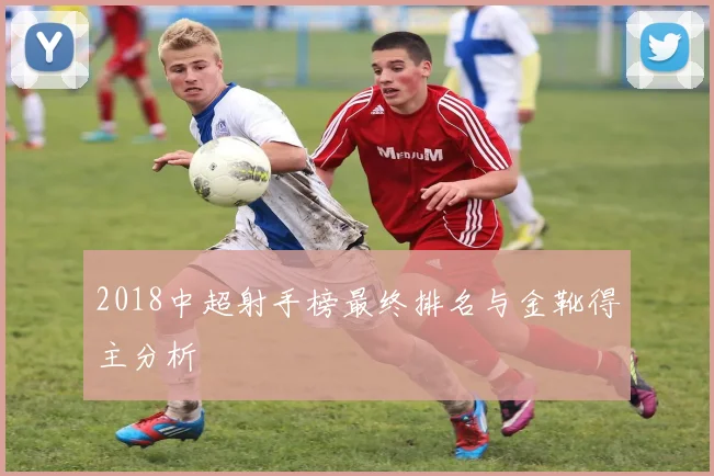 2018中超射手榜最终排名与金靴得主分析