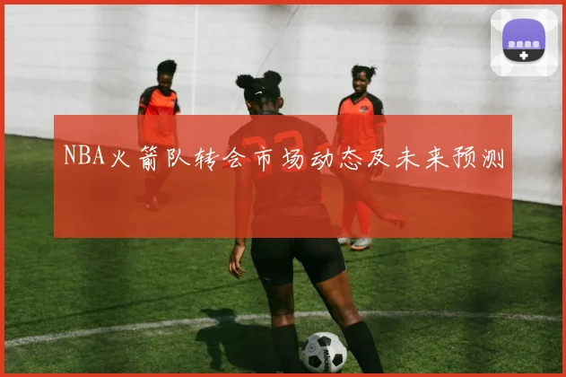 NBA火箭队转会市场动态及未来预测
