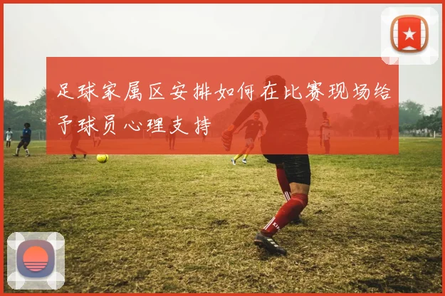 足球家属区安排如何在比赛现场给予球员心理支持