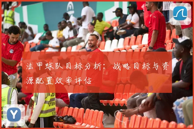 法甲球队目标分析：战略目标与资源配置效率评估