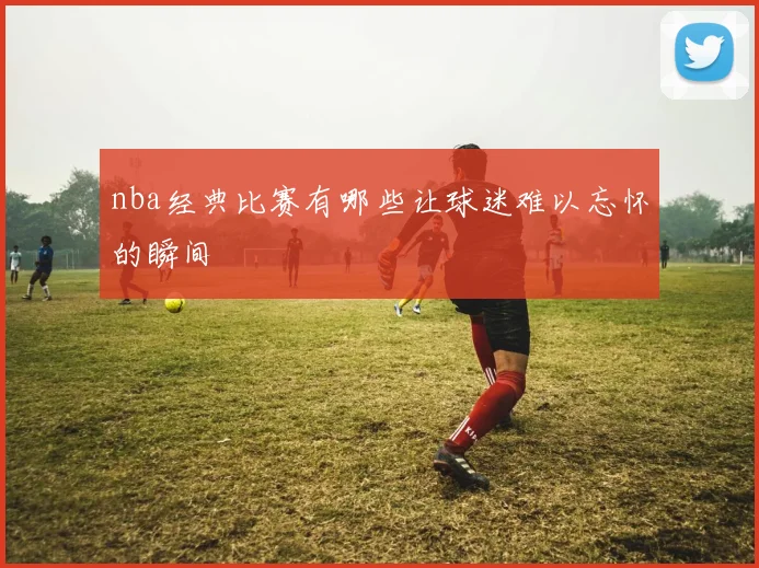 nba经典比赛有哪些让球迷难以忘怀的瞬间