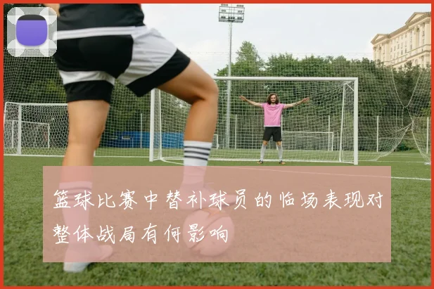 篮球比赛中替补球员的临场表现对整体战局有何影响